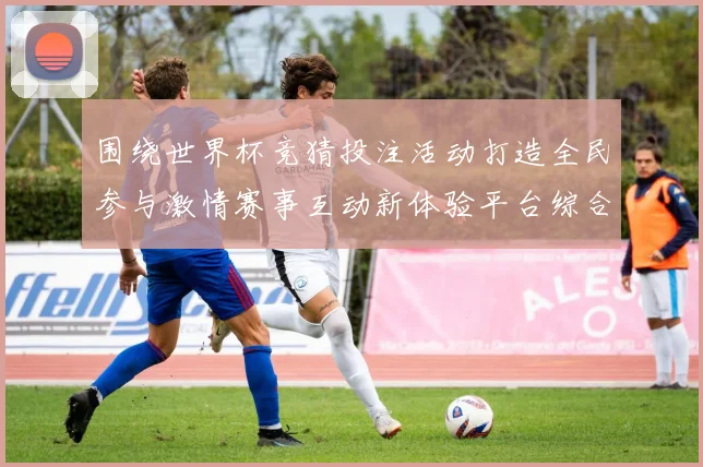 围绕世界杯竞猜投注活动打造全民参与激情赛事互动新体验平台综合服务