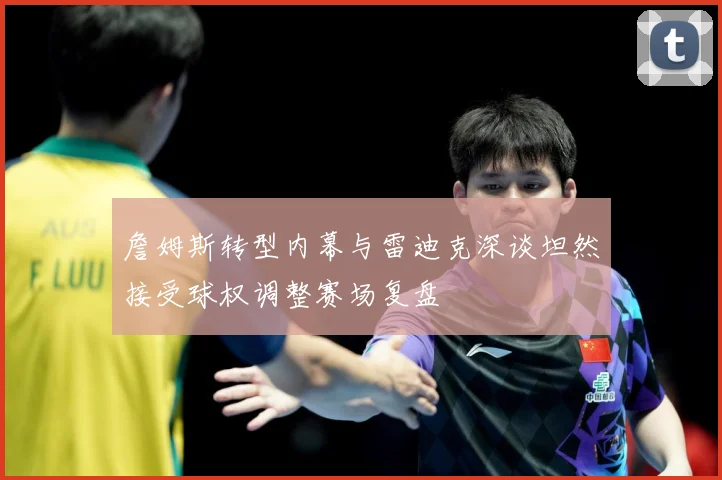 詹姆斯转型内幕与雷迪克深谈坦然接受球权调整赛场复盘