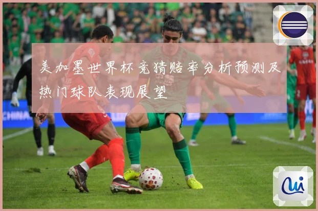 美加墨世界杯竞猜赔率分析预测及热门球队表现展望