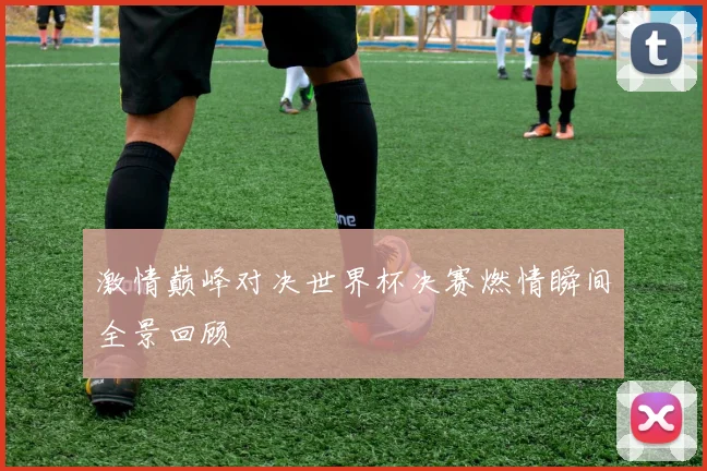 激情巅峰对决世界杯决赛燃情瞬间全景回顾