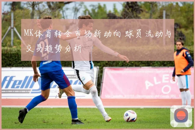 MK体育转会市场新动向 球员流动与交易趋势分析