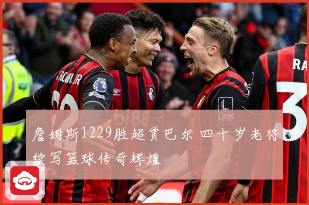 詹姆斯1229胜超贾巴尔 四十岁老将续写篮球传奇辉煌