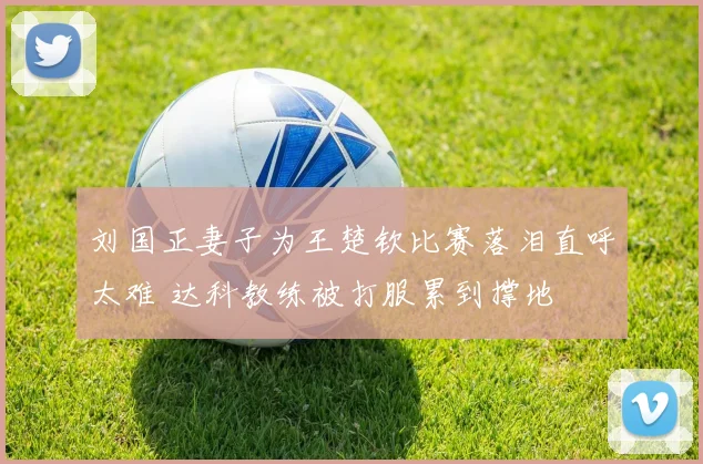 刘国正妻子为王楚钦比赛落泪直呼太难 达科教练被打服累到撑地