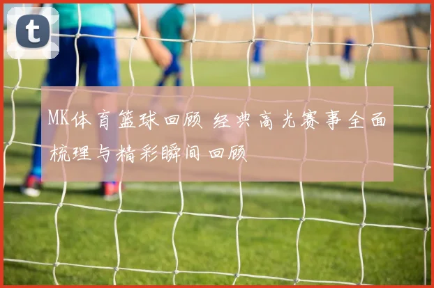 MK体育篮球回顾 经典高光赛事全面梳理与精彩瞬间回顾