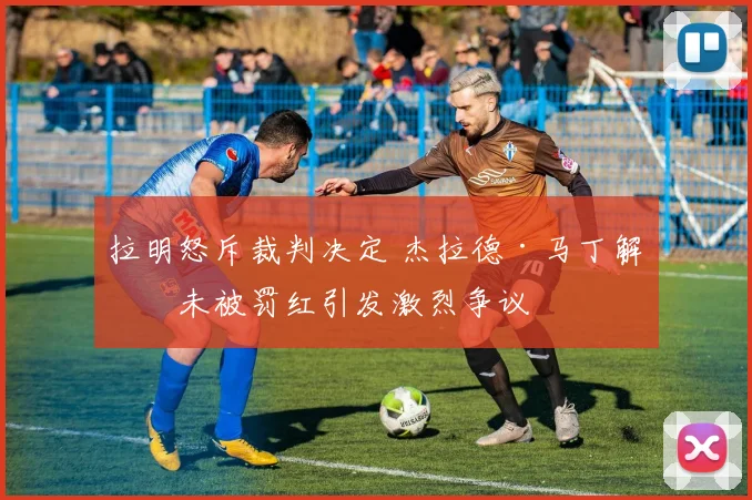 拉明怒斥裁判决定 杰拉德·马丁解围未被罚红引发激烈争议