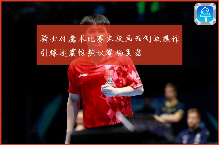 骑士对魔术比赛末段画面倒放操作引球迷震惊热议赛场复盘
