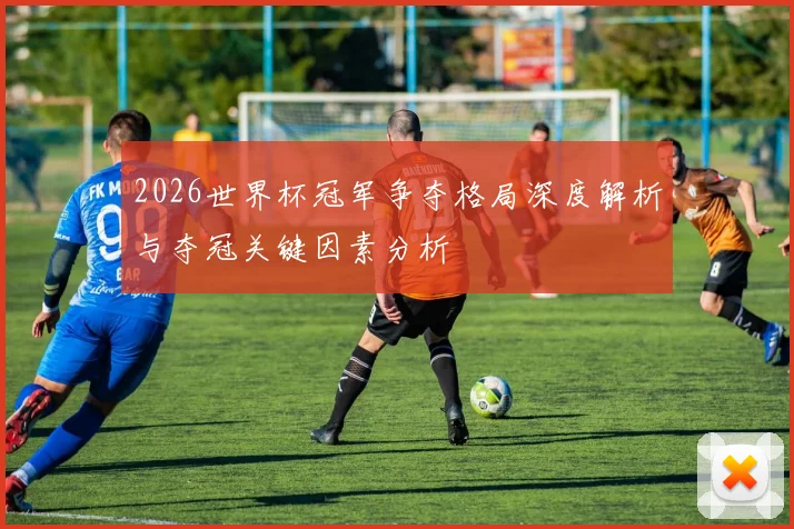2026世界杯冠军争夺格局深度解析与夺冠关键因素分析